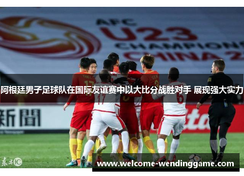 阿根廷男子足球队在国际友谊赛中以大比分战胜对手 展现强大实力