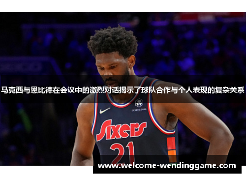 马克西与恩比德在会议中的激烈对话揭示了球队合作与个人表现的复杂关系